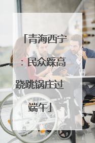 青海西宁：民众踩高跷跳锅庄过端午